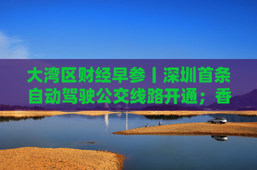 大湾区财经早参丨深圳首条自动驾驶公交线路开通；香港工商铺成交量创29年以来新低