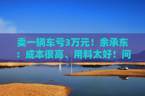 卖一辆车亏3万元！余承东：成本很高、用料太好！问界新车发布