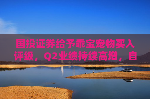 国投证券给予乖宝宠物买入评级，Q2业绩持续高增，自主品牌表现优异