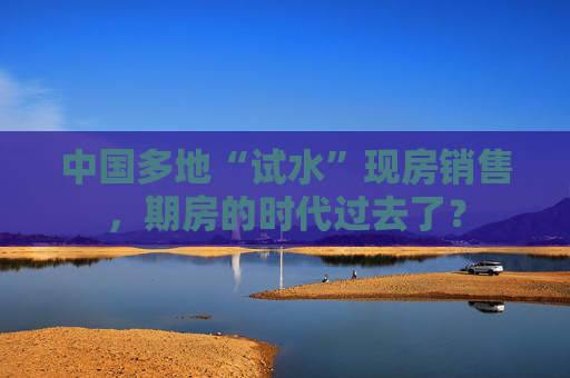 中国多地“试水”现房销售，期房的时代过去了？