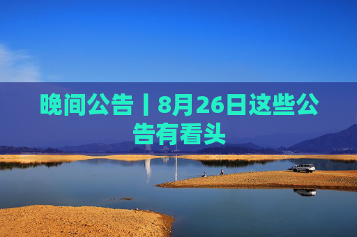 晚间公告丨8月26日这些公告有看头