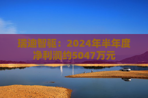 瑞迪智驱：2024年半年度净利润约5047万元