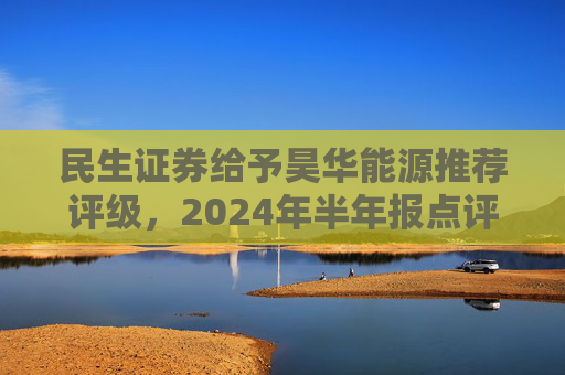 民生证券给予昊华能源推荐评级，2024年半年报点评：煤炭产销增加、甲醇减亏，业绩同比增厚