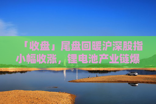 「收盘」尾盘回暖沪深股指小幅收涨，锂电池产业链爆发