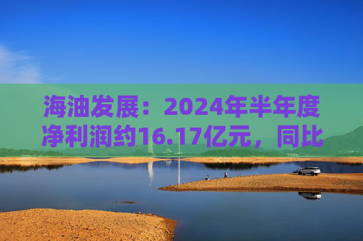 海油发展：2024年半年度净利润约16.17亿元，同比增加20.9%