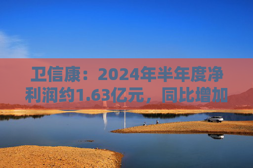 卫信康：2024年半年度净利润约1.63亿元，同比增加21.98%