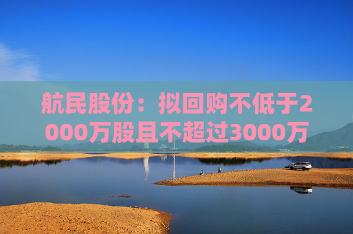 航民股份：拟回购不低于2000万股且不超过3000万股公司股份