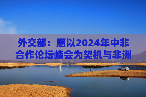 外交部：愿以2024年中非合作论坛峰会为契机与非洲携手推进减贫进程