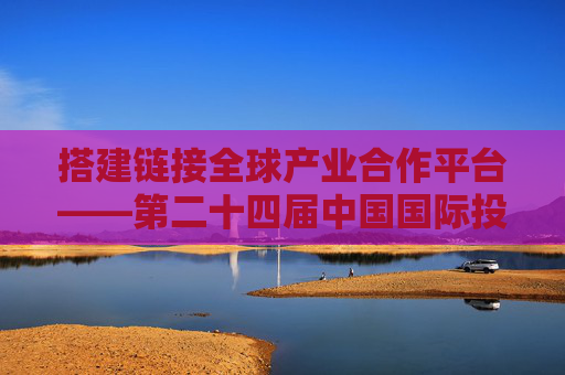 搭建链接全球产业合作平台——第二十四届中国国际投资贸易洽谈会前瞻