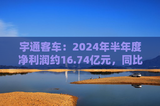 宇通客车：2024年半年度净利润约16.74亿元，同比增加255.84%