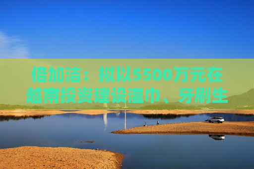 倍加洁：拟以5500万元在越南投资建设湿巾、牙刷生产基地