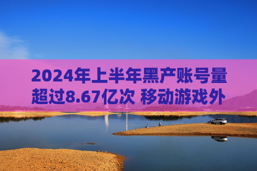 2024年上半年黑产账号量超过8.67亿次 移动游戏外挂同比增长14%