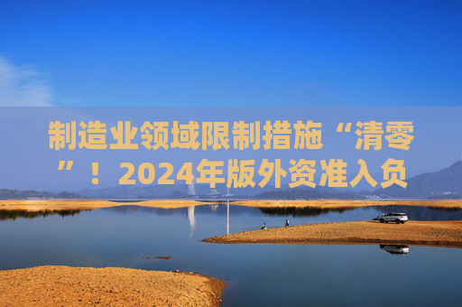 制造业领域限制措施“清零”！2024年版外资准入负面清单出炉 限制措施缩减至29条