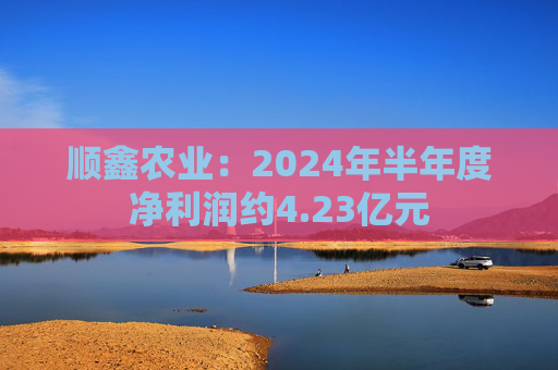 顺鑫农业：2024年半年度净利润约4.23亿元