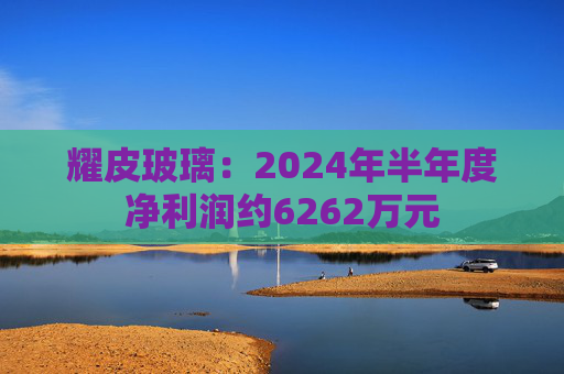 耀皮玻璃：2024年半年度净利润约6262万元