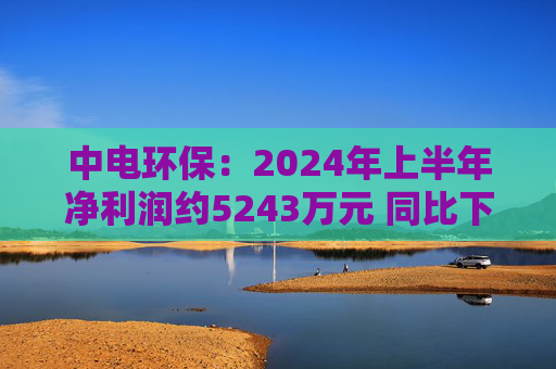 中电环保：2024年上半年净利润约5243万元 同比下降35.34%