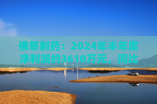 佛慈制药：2024年半年度净利润约3610万元，同比下降37.52%