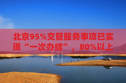 北京95%交管服务事项已实现“一次办结”，80%以上可网办