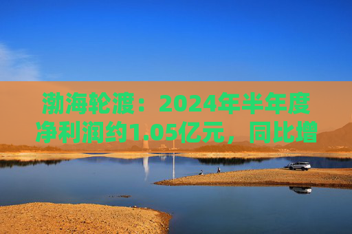 渤海轮渡：2024年半年度净利润约1.05亿元，同比增加68.03%