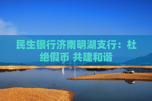 民生银行济南明湖支行：杜绝假币 共建和谐