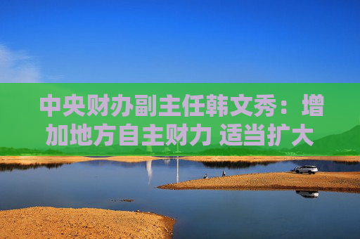 中央财办副主任韩文秀：增加地方自主财力 适当扩大地方税收管理权限