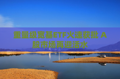 重量级宽基ETF火速获批 A股市场再迎活水