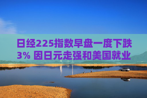 日经225指数早盘一度下跌3% 因日元走强和美国就业数据