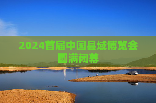 2024首届中国县域博览会圆满闭幕