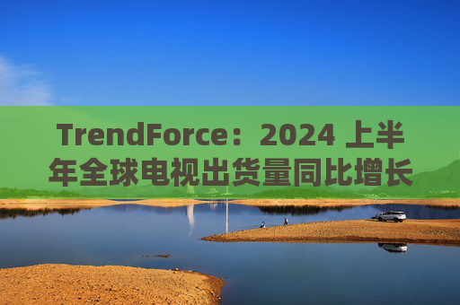 TrendForce：2024 上半年全球电视出货量同比增长 0.8%