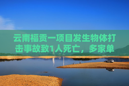 云南福贡一项目发生物体打击事故致1人死亡，多家单位被红牌警示