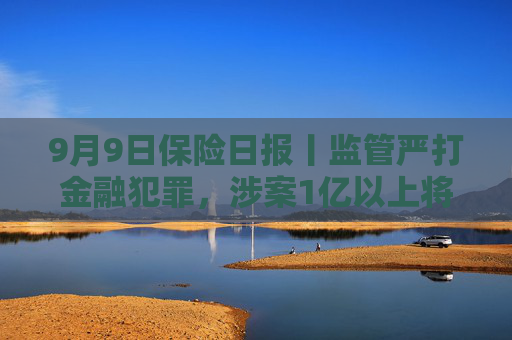 9月9日保险日报丨监管严打金融犯罪，涉案1亿以上将列为重大案件！台风“摩羯”相关保险赔款超4000万元