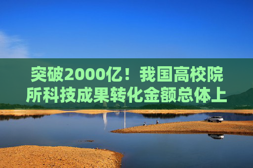 突破2000亿！我国高校院所科技成果转化金额总体上升