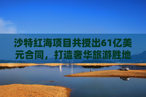 沙特红海项目共授出61亿美元合同，打造奢华旅游胜地明年开业