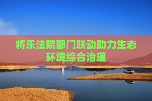 将乐法院部门联动助力生态环境综合治理