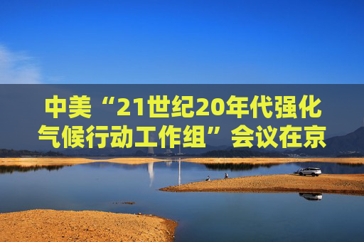 中美“21世纪20年代强化气候行动工作组”会议在京召开