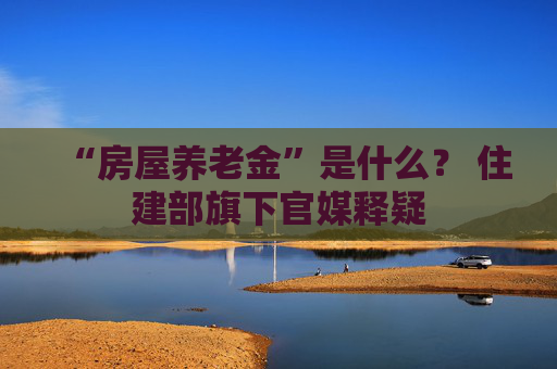 “房屋养老金”是什么？ 住建部旗下官媒释疑