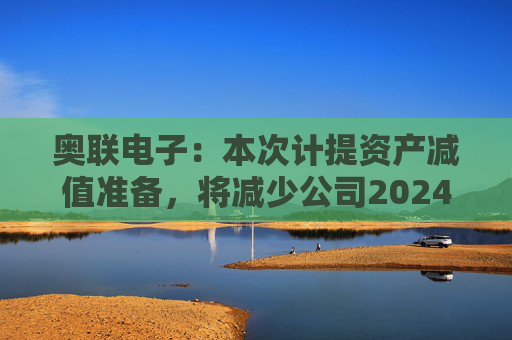 奥联电子：本次计提资产减值准备，将减少公司2024年半年度利润总额284.16万元