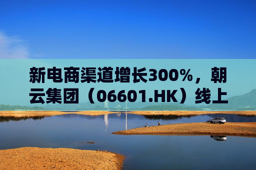 新电商渠道增长300%，朝云集团（06601.HK）线上线下双增长