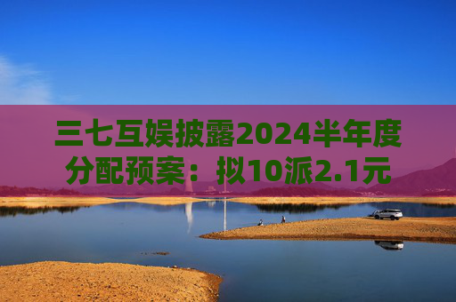 三七互娱披露2024半年度分配预案：拟10派2.1元