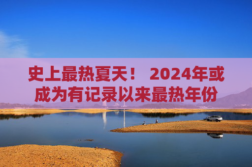 史上最热夏天！ 2024年或成为有记录以来最热年份