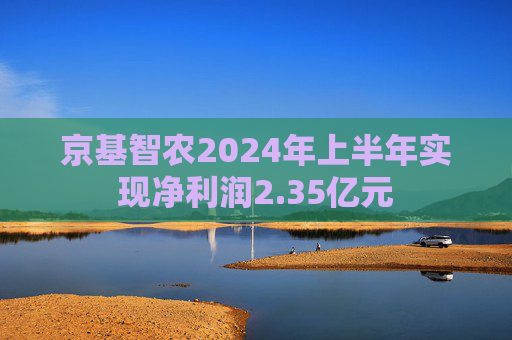 京基智农2024年上半年实现净利润2.35亿元