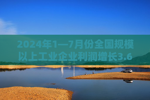 2024年1—7月份全国规模以上工业企业利润增长3.6%