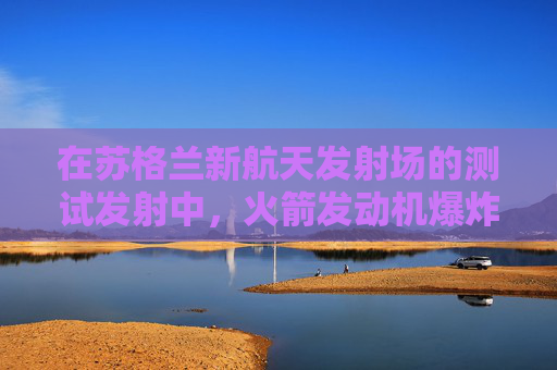 在苏格兰新航天发射场的测试发射中，火箭发动机爆炸