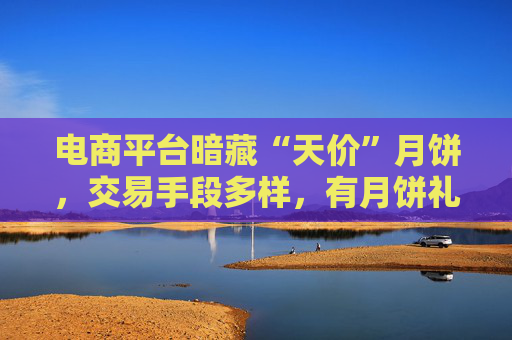 电商平台暗藏“天价”月饼，交易手段多样，有月饼礼盒实际售价近2000元