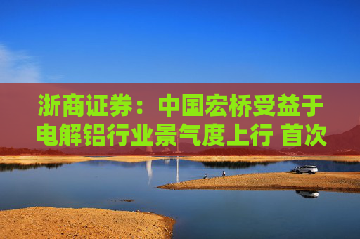 浙商证券：中国宏桥受益于电解铝行业景气度上行 首次覆盖予“买入”评级