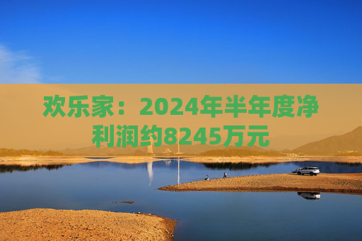 欢乐家：2024年半年度净利润约8245万元