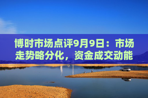 博时市场点评9月9日：市场走势略分化，资金成交动能偏不足