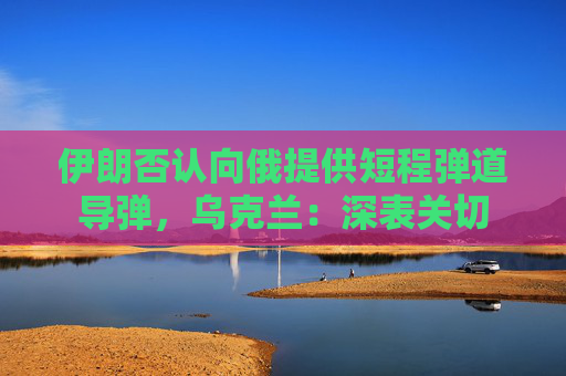 伊朗否认向俄提供短程弹道导弹，乌克兰：深表关切