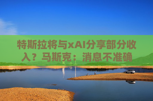 特斯拉将与xAI分享部分收入？马斯克：消息不准确