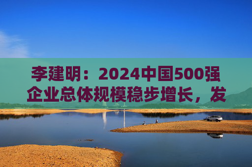 李建明：2024中国500强企业总体规模稳步增长，发展质量有了新提升